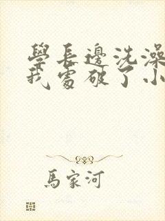 学长边洗澡边把我处破了小说