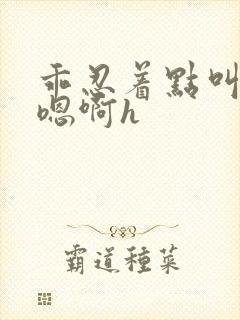 乖忍着点叫出来嗯啊h