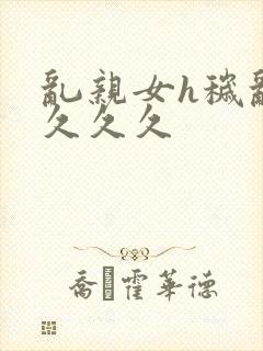 乱亲女h秽乱长久久久