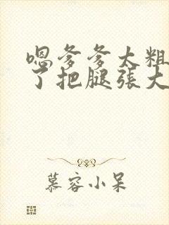 嗯爹爹太粗太长了把腿张大点