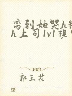 脔到她哭h粗话h上司1v1视频