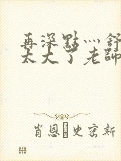 再深点灬舒服灬太大了老师