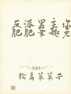 反派男主你好坏肥肥笔趣免费下载