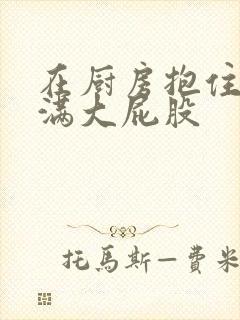 在厨房抱住岳丰满大屁股