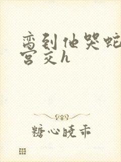 脔到他哭蛇双根宫交h