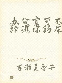 办公室可不可以干湿你的床垫