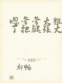 嗯爹爹太粗太长了把腿张大点