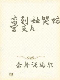 脔到她哭蛇双根宫交h