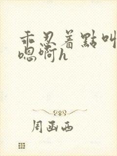 乖忍着点叫出来嗯啊h