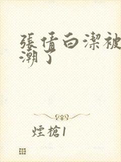 张倩白洁被弄高潮了