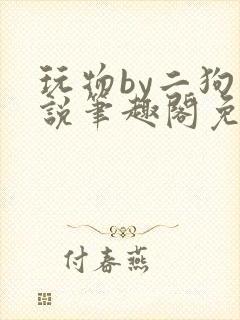 玩物by二狗小说笔趣阁免费阅读