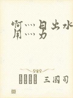 啊灬日出水了灬用灬力