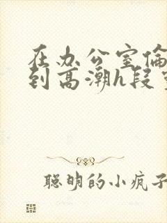 在办公室伦流澡到高潮h段灵兮