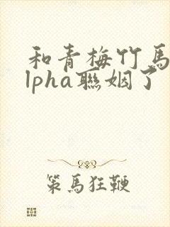 和青梅竹马的alpha联姻了