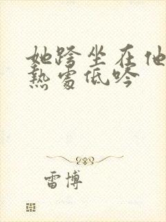 她跨坐在他的炽热处低吟