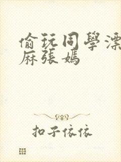 偷玩同学漂亮麻麻张嫣