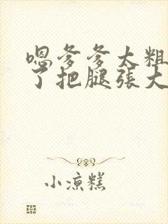 嗯爹爹太粗太长了把腿张大点