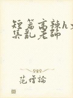 短篇高辣h文合集乱老师