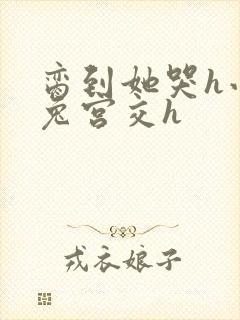 脔到她哭h小白兔宫交h