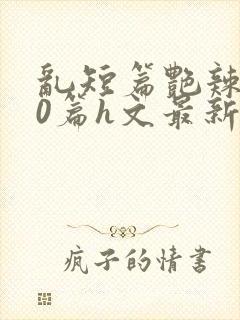 乱短篇艳辣500篇h文最新章节