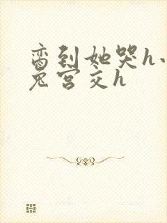 脔到她哭h小白兔宫交h