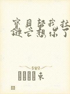 宝贝帮我拉开拉链它想你了视频