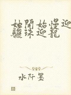 她开始慢迎迎合骊珠迎龙