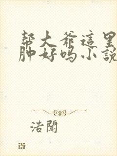 帮大爷这里消消肿好吗小说