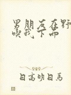 男朋友在野外猛吃我下面