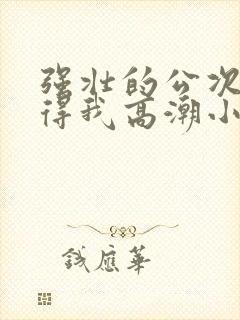 强壮的公次次弄得我高潮小说