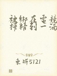 被绑在电竞椅上榨精到一滴不剩