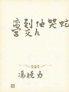 脔到他哭蛇双根宫交h