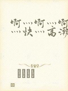 啊灬啊灬啊灬啊灬快灬高潮