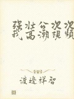 强壮公次次弄得我高潮视频