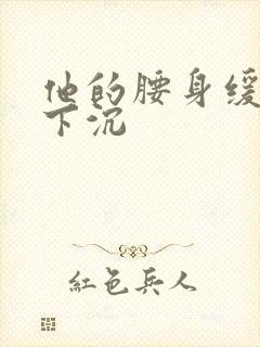 他的腰身缓慢的下沉
