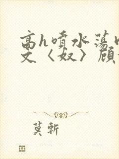 高h喷水荡肉欲文〈奴〉顾依依