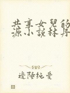 共享女儿的桃花源小说林丹丹