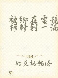 被绑在电竞椅上榨精到一滴不剩