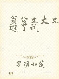 翁公又大又粗挺进了我