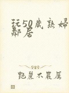 玩50岁熟妇女邻居