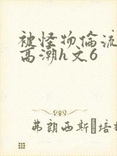 被怪物伦流澡到高潮h文6