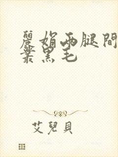 丽娟两腿间一大丛黑毛