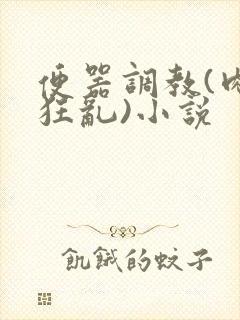 便器调教(肉体狂乱)小说