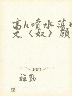 高h喷水荡肉欲文〈奴〉顾依依