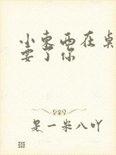 小东西在桌子上要了你