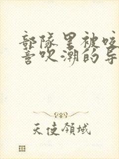 部队里被咬住花蒂吹潮的导演是谁
