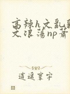 高辣h文乱乳h文浪荡np萧太后