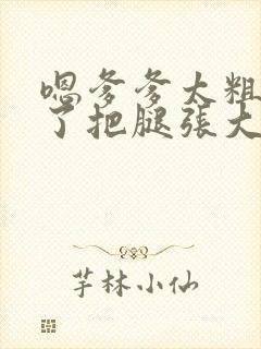 嗯爹爹太粗太长了把腿张大点