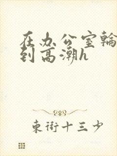 在办公室轮流澡到高潮h