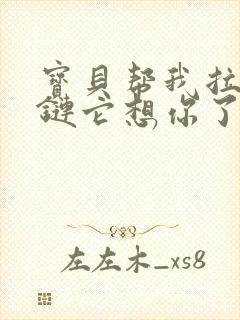 宝贝帮我拉开拉链它想你了视频